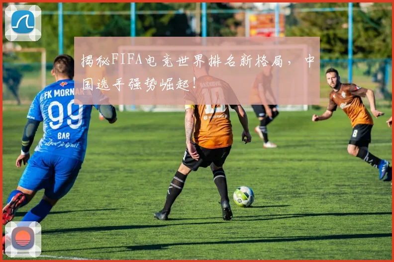 揭秘FIFA电竞世界排名新格局，中国选手强势崛起！