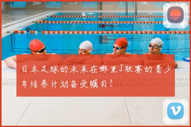 日本足球的未来在哪里J联赛的青少年培养计划备受瞩目！
